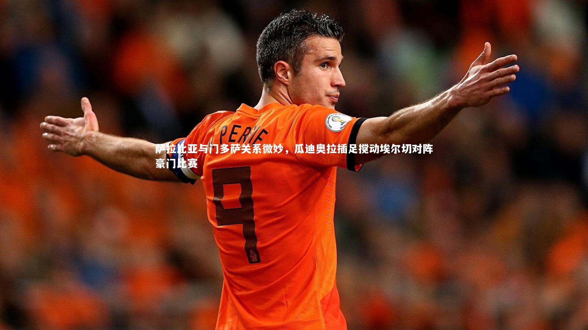 萨拉比亚与门多萨关系微妙,瓜迪奥拉插足搅动埃尔切对阵豪门比赛